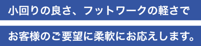 小回りの良さ、フットワークの軽さでお客様のご要望に柔軟にお応えします。